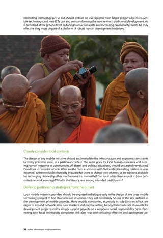 promoting technology per se but should instead be leveraged to meet larger project objectives. Mo-bile 
technology and new ICTs can and are transforming the way in which traditional development aid 
is furnished at the ground level, reducing transaction costs and increasing productivity, but to be truly 
effective they must be part of a platform of robust human development initiatives. 
Closely consider local contexts 
The design of any mobile initiative should accommodate the infrastructure and economic constraints 
faced by potential users in a particular context. The same goes for local human resources and exist-ing 
human networks in communities. All these, and political situations, should be carefully evaluated. 
Questions to consider include: What are the costs associated with SMS and voice calling relative to local 
incomes? Is there reliable electricity available for users to charge their phones, or are options available 
for recharging phones by other mechanisms (i.e. manually)? Can rural subscribers expect to have con-sistent 
network coverage? What is the literacy rate among intended participants? 
Develop partnership strategies from the outset 
Local mobile network providers should be engaged in dialogue early in the design of any large mobile 
technology project to find clear win-win situations. They will most likely be one of the key partners in 
the development of mobile projects. Many mobile companies, especially in sub-Saharan Africa, are 
eager to expand networks into rural markets and may be willing to negotiate bulk rate discounts for 
development projects and/or simply support projects on a corporate social responsibility basis. Part-nering 
with local technology companies will also help with ensuring effective and appropriate ap- 
36 Mobile Technologies and Empowerment 
 