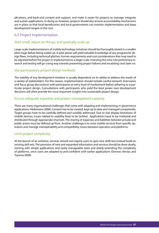 plications, and back-end content and support, and make it easier for projects to manage, integrate 
and sustain applications. In doing so, however, projects should also ensure accountability mechanisms 
are in place so that local beneficiaries and local governments can monitor implementation and keep 
development targets at the core. 
6.5 Project Implementation 
Start small, adjust on the go, and gradually scale up 
Large-scale implementations of mobile technology initiatives should be thoroughly tested in a smaller 
pilot stage before being scaled up. A pilot phase will yield valuable knowledge of any programme de-sign 
flaws, including technical glitches, human requirements and cost considerations that may need to 
be adjusted before the project is implemented on a larger scale. Investing this time into preliminary re-search 
and testing will go a long way towards preventing project failures and escalating costs later on. 
Use participatory project design methods 
The viability of any development initiative is usually dependent on its ability to address the needs of 
a variety of stakeholders. For this reason, implementation should include careful research (interviews 
and focus group discussions) with participants at every level of involvement before adhering to a par-ticular 
project design. Consultations with participants who yield the least power over development 
decisions will often provide the most important insights into sustainable project design. 
Ensure adequate expertise and project management capacity 
There are many organizational challenges that come with adapting and implementing m-governance 
applications (Hellstroem 2008). Content has to be created, kept up to date and managed competently. 
Target groups have to be carefully defined and suitably addressed. Due to size display limitations of 
mobile devices, issues related to usability have to be tackled. Applications have to be marketed and 
distributed through appropriate channels. The sharing of expenses and liabilities between private and 
public actors must be defined up front. Another challenge is to untie mobile services from specific op-erators 
and manage interoperability and compatibility issues between operators and platforms. 
Limit project complexity 
At the launch of an initiative, services should not require users to gain new skills but instead build on 
existing skill sets. The provision of new and expanded information and services should be done slowly, 
starting with simple applications and easily manageable tasks and slowly extending the complexity 
of platforms, once users are adapted to and confident with earlier applications (Donner, Verclas and 
Toyama 2008). 
Mobile Technologies and Empowerment 37 
 