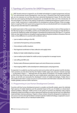 7. Typology of Countries for UNDP Programming 
UNDP should continue to expand its use of mobile technologies to support programmes and proj-ects 
that promote human development. From the start, it should be clear that mobile technolo-gies 
are not a panacea nor can they alone have substantial development impact. On the other hand, 
both new and ongoing development programmes can benefit from their use if the introduction of 
the technologies is not done at the expense of planned or established development outputs and out-comes. 
Finally, investments in mobile platforms for development will pay off better if they can piggy-back 
on ongoing ICTD and e-governance programmes that can directly benefit from innovations that 
bring services and information to stakeholders. 
A careful examination of the current status of many developing countries in terms of their position in 
the HDI, their progress on the MDGs, and the cost of mobile phones and coverage can help identify en-try 
points for deploying mobile technologies in development programming (see figure 7). In general, 
there are clear opportunities to strengthen ongoing programming and introduce innovations that can 
make a critical difference in countries with conditions such as: 
• Low to medium ranking on the HDI 
• Low levels of transparency and accountability 
• Crisis and post-conflict situations 
• Poor logistical coordination of data collection and supply chains 
• Medium to high mobile telephony coverage 
• Low to medium price basket for mobile services in proportion to average income 
• Low calling and SMS costs 
• Positive trade-off between potential impact and costs/infrastructure constraints 
• Have ongoing UNDP or other development-related projects and programmes 
As expected, it is usually the case that countries (and communities) with the greatest need for develop-ment 
assistance are also those that face the highest mobile usage costs and poor network coverage 
— as illustrated in figure 7 — although there are also plenty of exceptions. For example, Gambia has 
an HDI of less than 0.4 but has about the same mobile phone subscription rate as the United States. 
Hence, not all LDCs are necessarily ‘less developed’ in terms of mobile technologies. Finally, there is 
also evidence that when it comes to access to communication and information networks, the costs for 
mobiles globally continue to fall in real terms. 
7.1 Programming in Low Human Development Contexts 
Countries with low human development present a complex cost-benefit analysis, given the relatively 
high expense of mobile telephony and the potential impact of the use of mobiles on critical devel-opment 
problems. Although, mobile services in this group of countries are relatively costly, projects 
employing mobile technology can reduce operational expenses by reducing fuel-and-cost-dependent 
travel and labor-intensive processes. Projects in these contexts should be designed to emphasize citi-zen 
access to services through facilitators trained to operate mobile technology, as opposed to assum-ing 
that citizens need to own an individual mobile device. 
38 Mobile Technologies and Empowerment 
Typology of countries for UNDP programming 
 