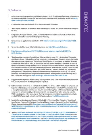 9. Endnotes 
1 At the time this primer was being published in January 2012, ITU estimates for mobile subscriptions 
increased to six billion. Seventy five percent of subscribers are in the developing world. See: http:// 
www.itu.int/ITU-D/ict/statistics/ 
2 ITU estimates have now increased to six billion. Please see footnote 1. 
3 These figures are based on data from the ITU Mobile price basket 2010 linked with UNDP’s HDI data 
for 2010. 
4 Bangladesh, Malaysia, Pakistan, Serbia, Thailand, and Ukraine are the six markets of the mobile 
operator Telenor, for whom Deloitte prepared the study. 
5 For examples of applications, see Infodev 2011: http://www.infodev.org/en/Publication.1093. 
html. 
6 To read about all the latest Ushahidi deployments, see: http://blog.ushahidi.com/. 
7 http://demgov.gbiportal.net/2011/08/03/texts-and-balances-nigeria%e2%80%99s- 
2011-election. 
8 The Afghanistan example is from Michael Callen and James Long. 2011. “Institutional Corruption 
and Election Fraud: Evidence from a Field Experiment in Afghanistan.” The paper reports the results 
of an experimental evaluation of Quick Count Photo Capture, “a monitoring technology designed 
to detect the illegal sale of votes by corrupt election officials to candidates” - by taking pictures of 
election results with mobile phones. The documents go through a lot of hands before reaching the 
national election centre in the capital; when original results were digitized as proof, it reduced theft 
and tampering of election materials. It was carried out in 471 polling centres across Afghanistan 
during the 2010 parliamentary elections. The intervention “reduced vote counts by 25% for the 
candidate most likely to be buying votes and reduced the stealing of election materials by about 
60%.” To see the article, go to: http://www-igcc.ucsd.edu/assets/001/502329.pdf. 
9 Suggestions for improving mobile voting security include using a PIN (Personal Identification Num-ber), 
a TAN (Transaction Number) or a digital signature. 
10 Submissions can come in via an online tool, or via SMS. The diverse actions pledged by campaign par-ticipants 
will be displayed on a visual mosaic on the 7 Billion Actions website. Other projects include 
a smartphone application (7 Billion and Me), film competitions, photo exhibitions and a song, United, 
which can be re-interpreted by web users worldwide and re-submitted to the campaign website. 
UNEP is participating in the campaign by sharing research, reports and news via social networks, the 
media, UNEP’s Tunza youth network and NGO partners. See: www.7billionactions.org. 
11 See also Fernandez, Luisa and Rosechin Olfindo. 2011. “Overview of the Philippines’ Conditional 
Cash Transfer Program: The Pantawid Pamilyang Pilipino Program (Pantawid Pamilya).” World Bank: 
Manila. Accessed October 2011, http://www-wds.worldbank.org/servlet/WDSContentServer/ 
WDSP/IB/2011/07/08/000333038_20110708021205/Rendered/PDF/628790BRI0Phil0me0abs 
tract0as0no010.pdf. 
12 See also: http://web.worldbank.org/WBSITE/EXTERNAL/COUNTRIES/LACEXT/BRAZILEXTN/0, 
,contentMDK:20754490~pagePK:141137~piPK:141127~theSitePK:322341,00.html. And see: 
http://www.prepaidmvno.com/2011/09/14/govt-studying-entering-mvno-market-to-serve-bolsa- 
familia-beneficiaries-bnamericas/. And: http://www.proyectocapital.org/index.php/en/ 
documents-en/302-mobile-banking-and-conditional-cash-transfer-programs. 
endnotes 
Mobile Technologies and Empowerment 41 
 
