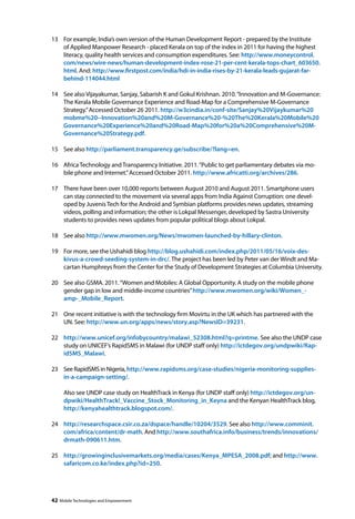 13 For example, India’s own version of the Human Development Report - prepared by the Institute 
of Applied Manpower Research - placed Kerala on top of the index in 2011 for having the highest 
literacy, quality health services and consumption expenditures. See: http://www.moneycontrol. 
com/news/wire-news/human-development-index-rose-21-per-cent-kerala-tops-chart_603650. 
html. And: http://www.firstpost.com/india/hdi-in-india-rises-by-21-kerala-leads-gujarat-far-behind- 
114044.html 
14 See also Vijayakumar, Sanjay, Sabarish K and Gokul Krishnan. 2010. “Innovation and M-Governance: 
The Kerala Mobile Governance Experience and Road-Map for a Comprehensive M-Governance 
Strategy.” Accessed October 26 2011. http://w3cindia.in/conf-site/Sanjay%20Vijaykumar%20 
mobme%20--Innovation%20and%20M-Governance%20-%20The%20Kerala%20Mobile%20 
Governance%20Experience%20and%20Road-Map%20for%20a%20Comprehensive%20M-Governance% 
20Strategy.pdf. 
15 See also http://parliament.transparency.ge/subscribe/?lang=en. 
16 Africa Technology and Transparency Initiative. 2011. “Public to get parliamentary debates via mo-bile 
phone and Internet.” Accessed October 2011. http://www.africatti.org/archives/286. 
17 There have been over 10,000 reports between August 2010 and August 2011. Smartphone users 
can stay connected to the movement via several apps from India Against Corruption: one devel-oped 
by Juvenis Tech for the Android and Symbian platforms provides news updates, streaming 
videos, polling and information; the other is Lokpal Messenger, developed by Sastra University 
students to provides news updates from popular political blogs about Lokpal. 
18 See also http://www.mwomen.org/News/mwomen-launched-by-hillary-clinton. 
19 For more, see the Ushahidi blog http://blog.ushahidi.com/index.php/2011/05/16/voix-des-kivus- 
a-crowd-seeding-system-in-drc/. The project has been led by Peter van der Windt and Ma-cartan 
Humphreys from the Center for the Study of Development Strategies at Columbia University. 
20 See also GSMA. 2011. “Women and Mobiles: A Global Opportunity. A study on the mobile phone 
gender gap in low and middle-income countries” http://www.mwomen.org/wiki/Women_- 
amp-_Mobile_Report. 
21 One recent initiative is with the technology firm Movirtu in the UK which has partnered with the 
UN. See: http://www.un.org/apps/news/story.asp?NewsID=39231. 
22 http://www.unicef.org/infobycountry/malawi_52308.html?q=printme. See also the UNDP case 
study on UNICEF’s RapidSMS in Malawi (for UNDP staff only) http://ictdegov.org/undpwiki/Rap-idSMS_ 
Malawi. 
23 See RapidSMS in Nigeria, http://www.rapidsms.org/case-studies/nigeria-monitoring-supplies-in- 
a-campaign-setting/. 
Also see UNDP case study on HealthTrack in Kenya (for UNDP staff only) http://ictdegov.org/un-dpwiki/ 
HealthTrack!_Vaccine_Stock_Monitoring_in_Keyna and the Kenyan HealthTrack blog, 
http://kenyahealthtrack.blogspot.com/. 
24 http://researchspace.csir.co.za/dspace/handle/10204/3529. See also http://www.comminit. 
com/africa/content/dr-math. And http://www.southafrica.info/business/trends/innovations/ 
drmath-090611.htm. 
25 http://growinginclusivemarkets.org/media/cases/Kenya_MPESA_2008.pdf; and http://www. 
safaricom.co.ke/index.php?id=250. 
42 Mobile Technologies and Empowerment 
 