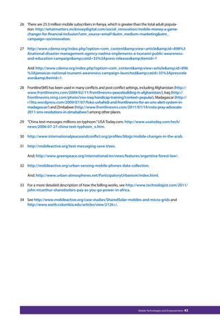 26 There are 25.3 million mobile subscribers in Kenya, which is greater than the total adult popula-tion. 
http://whatmatters.mckinseydigital.com/social_innovation/mobile-money-a-game-changer- 
for-financial-inclusion?utm_source=email1utm_medium=marketingutm_ 
Mobile Technologies and Empowerment 43 
campaign=socinnovation. 
27 http://www.cdema.org/index.php?option=com_contentamp;view=articleamp;id=898%3 
Anational-disaster-management-agency-nadma-implements-a-tsunami-public-awareness-and- 
education-campaignamp;catid=35%3Apress-releasesamp;Itemid=1 
And: http://www.cdema.org/index.php?option=com_contentamp;view=articleamp;id=896 
%3Ajamaicas-national-tsunami-awareness-campaign-launchedamp;catid=35%3Apressrele 
asesamp;Itemid=1. 
28 FrontlineSMS has been used in many conflicts and post-conflict settings, including Afghanistan (http:// 
www.frontlinesms.com/2009/02/11/frontlinesms-peacebuilding-in-afghanistan/), Iraq (http:// 
frontlinesms.ning.com/photo/irex-iraq-handicap-training?context=popular), Madagascar (http:// 
r1lita.wordpress.com/2009/07/07/foko-ushahidi-and-frontlinesms-for-an-sms-alert-system-in-madagascar/) 
and Zimbabwe (http://www.frontlinesms.com/2011/01/19/vote-pray-advocate- 
2011-sms-resolutions-in-zimababwe/) among other places. 
29 “China text-messages millions on typhoon.” USA Today.com, http://www.usatoday.com/tech/ 
news/2006-07-27-china-text-typhoon_x.htm. 
30 http://www.internationalpeaceandconflict.org/profiles/blogs/mobile-changes-in-the-arab. 
31 http://mobileactive.org/text-messaging-save-trees. 
And: http://www.greenpeace.org/international/en/news/features/argentina-forest-law/. 
32 http://mobileactive.org/urban-sensing-mobile-phones-data-collection. 
And: http://www.urban-atmospheres.net/ParticipatoryUrbanism/index.html. 
33 For a more detailed description of how the billing works, see http://www.txchnologist.com/2011/ 
john-mcarthur-sharedsolars-pay-as-you-go-power-in-africa. 
34 See http://www.mobileactive.org/case-studies/SharedSolar-mobiles-and-micro-grids and 
http://www.earth.columbia.edu/articles/view/2126/. 
 