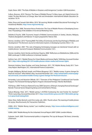 Coyle, Diane. 2005. “The Role of Mobiles in Disasters and Emergencies.” London: GSM Association. 
Cullum, Brannon. 2010. “Devices: The Power of Mobile Phones.” In Mary Joyce, ed. Digital Activism De-coded: 
The New Mechanics of Change. New York and Amsterdam: International Debate Education As-sociation: 
Mobile Technologies and Empowerment 45 
70-74. 
Datta, Divya and Saswati-Saha Mitra. 2010. “M-Learning: Mobile-enabled Educational Technology.” In-novations@ 
Mobiles. http://www.mgovworld.org/. 
DeMaagd, Kurt. 2008. “Pervasive Versus Productive: The Case of Mobile Phones in Developing Econo-mies.” 
Proceedings of SIG GlobDev’s First Annual Workshop. Paris. 
Deloitte  Touche. 2008. “Economic Impact of Mobile Communications in Serbia, Ukraine, Malaysia, 
Thailand, Bangladesh and Pakistan.” A report prepared for Telenor ASA. 
Donner, Jonathan. 2010. “Framing M4D: The Utility of Continuity and the Dual Heritage of ‘Mobiles and 
Development’.” The Electronic Journal on Information Systems in Developing Countries 44(3): 1-16. 
Donner, Jonathan. 2007. “The rules of beeping: Exchanging messages via intentional ‘missed calls’ on 
mobile phones.” Journal of Computer-Mediated Communication 13(1). 
Donner, Jonathan, Katrin Verclas and Kentaro Toyama. 2008. “Reflections on MobileActive 2008 and the 
M4D Landscape.” In M4D conference in Karlstad, Sweden. 
DuPont, Sam. 2011. “Mobile Phones for Citizen Media and Human Rights.” NDN blog. Accessed October 
2011. http://ndn.org/blog/2011/07/mobile-phones-citizen-media-and-human-rights. 
Dymond, Andrew, Steve Esselaar, and Sonja Oestmann. 2011. “IFC Mobile Money Study 2011.” Sum-mary 
Report. Washington, D.C.: International Finance Corporation. 
Fengler, Wolfgang, Michael Joseph, and Philana Mugyenyi. 2011. “Mobile money: A game changer for 
financial inclusion.” What Matters blog. Accessed November 2011. http://whatmatters.mckinseydigi-tal. 
com/social_innovation/mobile-money-a-game-changer-for-financial-inclusion. 
Fernandez, Luisa and Rosechin Olfindo. 2011. “Overview of the Philippines’ Conditional Cash Transfer 
Program: The Pantawid Pamilyang Pilipino Program (Pantawid Pamilya).” Manila: World Bank. 
FSD Kenya. 2009. “FinAccess National Survey 2009: Dynamics of Kenya’s changing financial landscape.” 
Nairobi: Financial Sector Deepening Kenya and Central Bank of Kenya. 
Gakure-Mwangi, Peter. 2011. “Mobile giving: Is M-PESA fundraising the next frontier for charities?” 
Think m-pesa blog. Accessed December 2011. http://www.thinkm-pesa.com/2011/08/mobile-giving-is- 
m-pesa-fund-raising.html. 
Glotz, Peter, Stefan Bertschi, and Chris Locke, eds. 2005. Thumb culture: The meaning of mobile phones 
for society. New Brunswick, NJ: Transaction Publishers. 
GSMA. 2012. “Mobile Money tracker.” Last modified January. http://www.wirelessintelligence.com/ 
mobile-money. 
GSMA. 2009. “Mobile Money for the Unbanked: Annual Report 2009.” GSMA: London/Atlanta. 
Gulezian, Sarah. 2009. “Environmental politics in Argentina: The Ley de Bosques.” BA thesis. University 
of Vermont. 
 