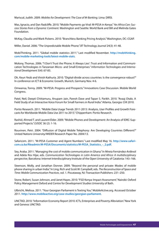 Mariscal, Judith. 2009. Mobiles for Development: The Case of M-Banking. Lima: DIRSI. 
Mas, Ignacio, and Dan Radcliffe. 2010. “Mobile Payments go Viral: M-PESA in Kenya.” Yes Africa Can: Suc-cess 
Stories from a Dynamic Continent. Washington and Seattle: World Bank and Bill and Melinda Gates 
Mobile Technologies and Empowerment 47 
Foundation. 
McKay, Claudia and Mark Pickens. 2010. “Branchless Banking Pricing Analysis.” Washington, DC: CGAP. 
Miller, Daniel. 2006. “The Unpredictable Mobile Phone.” BT Technology Journal 24(3): 41-48. 
MobiThinking. 2011. “Global mobile statistics 2011.” Last modified November. http://mobithinking. 
com/mobile-marketing-tools/latest-mobile-stats. 
Molony, Thomas. 2006. “‘I Don’t Trust the Phone; It Always Lies’: Trust and Information and Communi-cation 
Technologies in Tanzanian Micro- and Small Enterprises.” Information Technologies and Interna-tional 
Development 3(4): 67-83. 
Oh, Keun Yeob and Vinish Kathuria. 2010. “Digital-divide across countries: Is the convergence robust?” 
In conference on ICT  Economic Growth, Munich, Germany Nov. 4-6. 
Omwansa, Tonny. 2009. “M-PESA: Progress and Prospects.” Innovations Case Discussion. Mobile World 
Congress. 
Patel, Neil, Deepti Chittamuru, Anupam Jain, Paresh Dave and Tapan S. Parikh. 2010. “Avaaj Otalo. A 
Field Study of an Interactive Voice Forum for Small Farmers in Rural India.” Atlanta, Georgia: CHI 2010. 
Portio Research. 2011. “Mobile Data Usage Trends 2011-2015: Analysis, User Profiles and Growth Fore-casts 
for Worldwide Mobile Data Use 2011 to 2015.” Chippenham: Portio Research. 
Rashid, Ahmed T. and Laurent Elder. 2009. “Mobile Phones and Development: An Analysis of IDRC-Sup-ported 
Projects.” EJISDC 36 (2): 1-16. 
Rouvinen, Petri. 2004. “Diffusion of Digital Mobile Telephony: Are Developing Countries Different?” 
United Nations University/WIDER Research Paper No. 2004/13. 
Safaricom. 2011. “M-PESA Customer and Agent Numbers.” Last modified May 16. http://www.safari-com. 
co.ke/fileadmin/M-PESA/Documents/statistics/M-PESA_Statistics_-_2.pdf. 
Sey, Araba. 2011. “Managing the cost of mobile communication in Ghana.” In Mireia Fernández-Ardèvol 
and Adela Ros Híjar, eds. Communication Technologies in Latin America and Africa: A multidisciplinary 
perspective, Barcelona: Internet Interdisciplinary Institute of the Open University of Catalonia: 143–166. 
Steenson, Molly, and Jonathan Donner. 2009. “Beyond the personal and private: Modes of mobile 
phone sharing in urban India.” In Ling, Rich and Scott W. Campbell, eds. The Reconstruction of Space and 
Time: Mobile Communication Practices, vol. 1. Piscataway, NJ: Transaction Publishers: 231–250. 
Stone, Robert, Susan Johnson, and Janet Hayes. 2010. “FSD Kenya: Impact Assessment.” Nairobi: Oxford 
Policy Management Oxford and Centre for Development Studies University of Bath. 
Ulbricht, Melissa. 2011. “Your Georgian Parliament is Texting You.” MobileActive.org. Accessed October 
2011. http://www.mobileactive.org/case-studies/georgian-parliament. 
UNCTAD. 2010. “Information Economy Report 2010. ICTs, Enterprises and Poverty Alleviation.” New York 
and Geneva: UNCTAD. 
 