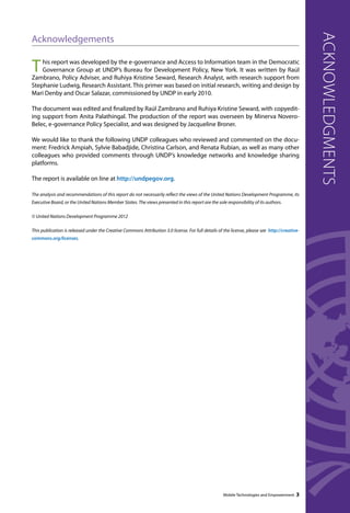 Acknowledgements 
This report was developed by the e-governance and Access to Information team in the Democratic 
Governance Group at UNDP’s Bureau for Development Policy, New York. It was written by Raúl 
Zambrano, Policy Adviser, and Ruhiya Kristine Seward, Research Analyst, with research support from 
Stephanie Ludwig, Research Assistant. This primer was based on initial research, writing and design by 
Mari Denby and Oscar Salazar, commissioned by UNDP in early 2010. 
The document was edited and finalized by Raúl Zambrano and Ruhiya Kristine Seward, with copyedit-ing 
support from Anita Palathingal. The production of the report was overseen by Minerva Novero- 
Belec, e-governance Policy Specialist, and was designed by Jacqueline Broner. 
We would like to thank the following UNDP colleagues who reviewed and commented on the docu-ment: 
Fredrick Ampiah, Sylvie Babadjide, Christina Carlson, and Renata Rubian, as well as many other 
colleagues who provided comments through UNDP’s knowledge networks and knowledge sharing 
platforms. 
The report is available on line at http://undpegov.org. 
The analysis and recommendations of this report do not necessarily reflect the views of the United Nations Development Programme, its 
Executive Board, or the United Nations Member States. The views presented in this report are the sole responsibility of its authors. 
© United Nations Development Programme 2012 
This publication is released under the Creative Commons Attribution 3.0 license. For full details of the license, please see http://creative-commons. 
org/licenses. 
Mobile Technologies and Empowerment 3 
acknowledgments 
 