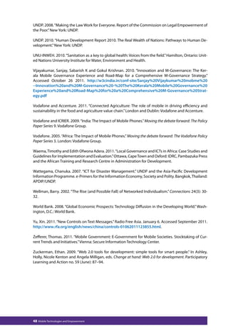 UNDP. 2008. “Making the Law Work for Everyone. Report of the Commission on Legal Empowerment of 
the Poor.” New York: UNDP. 
UNDP. 2010. “Human Development Report 2010. The Real Wealth of Nations: Pathways to Human De-velopment.” 
New York: UNDP. 
UNU-INWEH. 2010. “Sanitation as a key to global health: Voices from the field.” Hamilton, Ontario: Unit-ed 
Nations University Institute for Water, Environment and Health. 
Vijayakumar, Sanjay, Sabarish K and Gokul Krishnan. 2010. “Innovation and M-Governance: The Ker-ala 
Mobile Governance Experience and Road-Map for a Comprehensive M-Governance Strategy.” 
Accessed October 26 2011. http://w3cindia.in/conf-site/Sanjay%20Vijaykumar%20mobme%20 
--Innovation%20and%20M-Governance%20-%20The%20Kerala%20Mobile%20Governance%20 
Experience%20and%20Road-Map%20for%20a%20Comprehensive%20M-Governance%20Strat-egy. 
pdf 
Vodafone and Accenture. 2011. “Connected Agriculture: The role of mobile in driving efficiency and 
sustainability in the food and agriculture value chain.” London and Dublin: Vodafone and Accenture. 
Vodafone and ICRIER. 2009. “India: The Impact of Mobile Phones.” Moving the debate forward: The Policy 
Paper Series 9. Vodafone Group. 
Vodafone. 2005. “Africa: The Impact of Mobile Phones.” Moving the debate forward: The Vodafone Policy 
Paper Series 3. London: Vodafone Group. 
Waema, Timothy and Edith Ofwona Adera. 2011. “Local Governance and ICTs in Africa: Case Studies and 
Guidelines for Implementation and Evaluation.” Ottawa, Cape Town and Oxford: IDRC, Pambazuka Press 
and the African Training and Research Centre in Administration for Development. 
Wattegama, Chanuka. 2007. “ICT for Disaster Management.” UNDP and the Asia-Pacific Development 
Information Programme. e-Primers for the Information Economy, Society and Polity. Bangkok, Thailand: 
APDIP/UNDP. 
Wellman, Barry. 2002. “The Rise (and Possible Fall) of Networked Individualism.” Connections 24(3): 30- 
32. 
World Bank. 2008. “Global Economic Prospects: Technology Diffusion in the Developing World.” Wash-ington, 
D.C.: World Bank. 
Yu, Xin. 2011. “New Controls on Text Messages.” Radio Free Asia. January 6. Accessed September 2011. 
http://www.rfa.org/english/news/china/controls-01062011123855.html. 
Zefferer, Thomas. 2011. “Mobile Government: E-Government for Mobile Societies. Stocktaking of Cur-rent 
Trends and Initiatives.” Vienna: Secure Information Technology Center. 
Zuckerman, Ethan. 2009. “Web 2.0 tools for development: simple tools for smart people.” In Ashley, 
Holly, Nicole Kenton and Angela Milligan, eds. Change at hand: Web 2.0 for development. Participatory 
Learning and Action no. 59 (June): 87–94. 
48 Mobile Technologies and Empowerment 
 