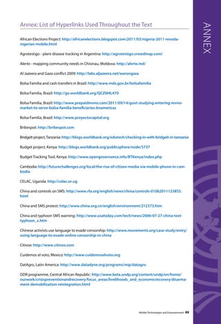 Annex: List of Hyperlinks Used Throughout the Text 
African Elections Project: http://africanelections.blogspot.com/2011/03/nigeria-2011-revoda-nigerian- 
mobile.html 
Agrotestigo - plant disease tracking in Argentina: http://agrotestigo.crowdmap.com/ 
Alerte - mapping community needs in Chisinau, Moldova: http://alerte.md/ 
Al Jazeera and Gaza conflict 2009: http://labs.aljazeera.net/warongaza 
Bolsa Familia and cash transfers in Brazil: http://www.mds.gov.br/bolsafamilia 
Bolsa Familia, Brazil: http://go.worldbank.org/QCZI04L470 
Bolsa Familia, Brazil: http://www.prepaidmvno.com/2011/09/14/govt-studying-entering-mvno-market- 
to-serve-bolsa-familia-beneficiaries-bnamericas 
Bolsa Familia, Brazil: http://www.proyectocapital.org 
Bribespot: http://bribespot.com 
BridgeIt project, Tanzania: http://blogs.worldbank.org/edutech/checking-in-with-bridgeit-in-tanzania 
Budget project, Kenya: http://blogs.worldbank.org/publicsphere/node/5737 
Budget Tracking Tool, Kenya: http://www.opengovernance.info/BTKenya/index.php 
Cambodia: http://futurechallenges.org/local/the-rise-of-citizen-media-via-mobile-phone-in-cam-bodia 
CELAC, Uganda: http://celac.or.ug 
China and controls on SMS: http://www.rfa.org/english/news/china/controls-01062011123855. 
html 
China and SMS protest: http://www.china.org.cn/english/environment/212373.htm 
China and typhoon SMS warning: http://www.usatoday.com/tech/news/2006-07-27-china-text-typhoon_ 
x.htm 
Chinese activists use language to evade censorship: http://www.movements.org/case-study/entry/ 
using-language-to-evade-online-censorship-in-china 
Citivox: http://www.citivox.com 
Cuidemos el voto, Mexico: http://www.cuidemoselvoto.org 
DatAgro, Latin America: http://www.datadyne.org/programs/mip/datagro 
DDR programme, Central African Republic: http://www.beta.undp.org/content/undp/en/home/ 
ourwork/crisispreventionandrecovery/focus_areas/livelihoods_and_economicrecovery/disarma-ment- 
demobilization-reintegration.html 
annex 
Mobile Technologies and Empowerment 49 
 