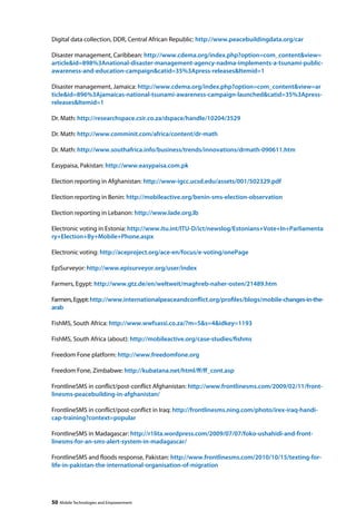 Digital data collection, DDR, Central African Republic: http://www.peacebuildingdata.org/car 
Disaster management, Caribbean: http://www.cdema.org/index.php?option=com_contentview= 
articleid=898%3Anational-disaster-management-agency-nadma-implements-a-tsunami-public-awareness- 
and-education-campaigncatid=35%3Apress-releasesItemid=1 
Disaster management, Jamaica: http://www.cdema.org/index.php?option=com_contentview=ar 
ticleid=896%3Ajamaicas-national-tsunami-awareness-campaign-launchedcatid=35%3Apress-releases 
Itemid=1 
Dr. Math: http://researchspace.csir.co.za/dspace/handle/10204/3529 
Dr. Math: http://www.comminit.com/africa/content/dr-math 
Dr. Math: http://www.southafrica.info/business/trends/innovations/drmath-090611.htm 
Easypaisa, Pakistan: http://www.easypaisa.com.pk 
Election reporting in Afghanistan: http://www-igcc.ucsd.edu/assets/001/502329.pdf 
Election reporting in Benin: http://mobileactive.org/benin-sms-election-observation 
Election reporting in Lebanon: http://www.lade.org.lb 
Electronic voting in Estonia: http://www.itu.int/ITU-D/ict/newslog/Estonians+Vote+In+Parliamenta 
ry+Election+By+Mobile+Phone.aspx 
Electronic voting: http://aceproject.org/ace-en/focus/e-voting/onePage 
EpiSurveyor: http://www.episurveyor.org/user/index 
Farmers, Egypt: http://www.gtz.de/en/weltweit/maghreb-naher-osten/21489.htm 
Farmers, Egypt: http://www.internationalpeaceandconflict.org/profiles/blogs/mobile-changes-in-the-arab 
FishMS, South Africa: http://www.wwfsassi.co.za/?m=5s=4idkey=1193 
FishMS, South Africa (about): http://mobileactive.org/case-studies/fishms 
Freedom Fone platform: http://www.freedomfone.org 
Freedom Fone, Zimbabwe: http://kubatana.net/html/ff/ff_cont.asp 
FrontlineSMS in conflict/post-conflict Afghanistan: http://www.frontlinesms.com/2009/02/11/front-linesms- 
peacebuilding-in-afghanistan/ 
FrontlineSMS in conflict/post-conflict in Iraq: http://frontlinesms.ning.com/photo/irex-iraq-handi-cap- 
training?context=popular 
FrontlineSMS in Madagascar: http://r1lita.wordpress.com/2009/07/07/foko-ushahidi-and-front-linesms- 
for-an-sms-alert-system-in-madagascar/ 
FrontlineSMS and floods response, Pakistan: http://www.frontlinesms.com/2010/10/15/texting-for-life- 
in-pakistan-the-international-organisation-of-migration 
50 Mobile Technologies and Empowerment 
 