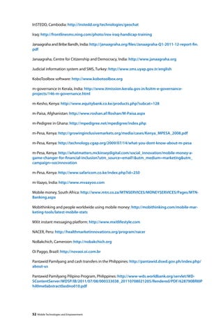 InSTED, Cambodia: http://instedd.org/technologies/geochat 
Iraq: http://frontlinesms.ning.com/photo/irex-iraq-handicap-training 
Janaagraha and Bribe Bandh, India: http://janaagraha.org/files/Janaagraha-Q1-2011-12-report-fin. 
pdf 
Janaagraha, Centre for Citizenship and Democracy, India: http://www.janaagraha.org 
Judicial information system and SMS, Turkey: http://www.sms.uyap.gov.tr/english 
KoboToolbox software: http://www.kobotoolbox.org 
m-governance in Kerala, India: http://www.itmission.kerala.gov.in/ksitm-e-governance-projects/ 
146-m-governance.html 
m-Kesho, Kenya: http://www.equitybank.co.ke/products.php?subcat=128 
m-Paisa, Afghanistan: http://www.roshan.af/Roshan/M-Paisa.aspx 
m-Pedigree in Ghana: http://mpedigree.net/mpedigree/index.php 
m-Pesa, Kenya: http://growinginclusivemarkets.org/media/cases/Kenya_MPESA_2008.pdf 
m-Pesa, Kenya: http://technology.cgap.org/2009/07/14/what-you-dont-know-about-m-pesa 
m-Pesa, Kenya: http://whatmatters.mckinseydigital.com/social_innovation/mobile-money-a-game- 
changer-for-financial-inclusion?utm_source=email1utm_medium=marketingutm_ 
campaign=socinnovation 
m-Pesa, Kenya: http://www.safaricom.co.ke/index.php?id=250 
m-Vaayo, India: http://www.mvaayoo.com 
Mobile money, South Africa: http://www.mtn.co.za/MTNSERVICES/MONEYSERVICES/Pages/MTN-Banking. 
aspx 
Mobithinking and people worldwide using mobile money: http://mobithinking.com/mobile-mar-keting- 
tools/latest-mobile-stats 
MXit instant messaging platform: http://www.mxitlifestyle.com 
NACER, Peru: http://healthmarketinnovations.org/program/nacer 
NoBakchich, Cameroon: http://nobakchich.org 
Oi Paggo, Brazil: http://novaoi.oi.com.br 
Pantawid Pamilyang and cash transfers in the Philippines: http://pantawid.dswd.gov.ph/index.php/ 
about-us 
Pantawid Pamilyang Pilipino Program, Philippines: http://www-wds.worldbank.org/servlet/WD-SContentServer/ 
WDSP/IB/2011/07/08/000333038_20110708021205/Rendered/PDF/628790BRI0P 
hil0me0abstract0as0no010.pdf 
52 Mobile Technologies and Empowerment 
 