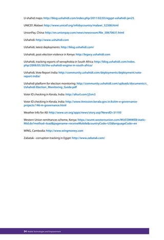 U-shahid maps: http://blog.ushahidi.com/index.php/2011/02/03/egypt-ushahidi-jan25 
UNICEF, Malawi: http://www.unicef.org/infobycountry/malawi_52308.html 
UnionPay, China: http://en.unionpay.com/news/newsroom/file_50670631.html 
Ushahidi: http://www.ushahidi.com 
Ushahidi, latest deployments: http://blog.ushahidi.com/ 
Ushahidi, post-election violence in Kenya: http://legacy.ushahidi.com 
Ushahidi, tracking reports of xenophobia in South Africa: http://blog.ushahidi.com/index. 
php/2008/05/26/the-ushahidi-engine-in-south-africa/ 
Ushahidi, Vote Report India: http://community.ushahidi.com/deployments/deployment/vote-report- 
india/ 
Ushahidi platform for election monitoring: http://community.ushahidi.com/uploads/documents/c_ 
Ushahidi-Election_Monitoring_Guide.pdf 
Voter ID checking in Kerala, India: http://alturl.com/j2sm3 
Voter ID checking in Kerala, India: http://www.itmission.kerala.gov.in/ksitm-e-governance-projects/ 
146-m-governance.html 
Weather Info for All: http://www.un.org/apps/news/story.asp?NewsID=31193 
Western Union remittances scheme, Kenya: https://wumt.westernunion.com/WUCOMWEB/static- 
Mid.do?method=loadpagename=receiveMobilecountryCode=USlanguageCode=en 
WING, Cambodia: http://www.wingmoney.com 
Zabatak - corruption tracking in Egypt: http://www.zabatak.com/ 
54 Mobile Technologies and Empowerment 
 