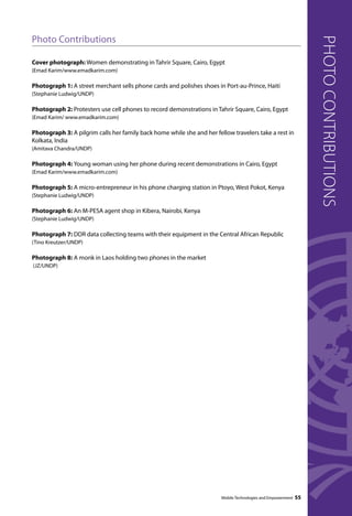 Mobile Technologies and Empowerment 55 
Photo Contributions 
Cover photograph: Women demonstrating in Tahrir Square, Cairo, Egypt 
(Emad Karim/www.emadkarim.com) 
Photograph 1: A street merchant sells phone cards and polishes shoes in Port-au-Prince, Haiti 
(Stephanie Ludwig/UNDP) 
Photograph 2: Protesters use cell phones to record demonstrations in Tahrir Square, Cairo, Egypt 
(Emad Karim/ www.emadkarim.com) 
Photograph 3: A pilgrim calls her family back home while she and her fellow travelers take a rest in 
Kolkata, India 
(Amitava Chandra/UNDP) 
Photograph 4: Young woman using her phone during recent demonstrations in Cairo, Egypt 
(Emad Karim/www.emadkarim.com) 
Photograph 5: A micro-entrepreneur in his phone charging station in Ptoyo, West Pokot, Kenya 
(Stephanie Ludwig/UNDP) 
Photograph 6: An M-PESA agent shop in Kibera, Nairobi, Kenya 
(Stephanie Ludwig/UNDP) 
Photograph 7: DDR data collecting teams with their equipment in the Central African Republic 
(Tino Kreutzer/UNDP) 
Photograph 8: A monk in Laos holding two phones in the market 
(JZ/UNDP) 
photo contributions 
 