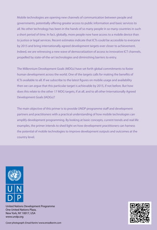 Mobile technologies are opening new channels of communication between people and 
governments, potentially offering greater access to public information and basic services to 
all. No other technology has been in the hands of so many people in so many countries in such 
a short period of time. In fact, globally, more people now have access to a mobile device than 
to justice or legal services. Recent estimates indicate that ICTs could be accessible to everyone 
by 2015 and bring internationally agreed development targets ever closer to achievement. 
Indeed, we are witnessing a new wave of democratization of access to innovative ICT channels, 
propelled by state-of-the-art technologies and diminishing barriers to entry. 
The Millennium Development Goals (MDGs) have set forth global commitments to foster 
human development across the world. One of the targets calls for making the benefits of 
ICTs available to all. If we subscribe to the latest figures on mobile usage and availability 
then we can argue that this particular target is achievable by 2015, if not before. But how 
does this relate to the other 17 MDG targets, if at all, and to all other Internationally Agreed 
Development Goals (IADGs)? 
The main objective of this primer is to provide UNDP programme staff and development 
partners and practitioners with a practical understanding of how mobile technologies can 
amplify development programming. By looking at basic concepts, current trends and real life 
examples, the primer intends to shed light on how development practitioners can harness 
the potential of mobile technologies to improve development outputs and outcomes at the 
country level. 
Mobile Technologies and Empowerment 56 
United Nations Development Programme 
One United Nations Plaza, 
New York, NY 10017, USA 
www.undp.org 
Cover photograph: Emad Karim/ www.emadkarim.com 
