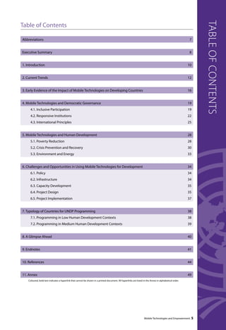 Mobile Technologies and Empowerment 5 
table of contents 
Table of Contents 
Abbreviations 7 
Executive Summary 8 
1. Introduction 10 
2. Current Trends 12 
3. Early Evidence of the Impact of Mobile Technologies on Developing Countries 16 
4. Mobile Technologies and Democratic Governance 19 
4.1. Inclusive Participation 19 
4.2. Responsive Institutions 22 
4.3. International Principles 25 
5. Mobile Technologies and Human Development 28 
5.1. Poverty Reduction 28 
5.2. Crisis Prevention and Recovery 30 
5.3. Environment and Energy 33 
6. Challenges and Opportunities in Using Mobile Technologies for Development 34 
6.1. Policy 34 
6.2. Infrastructure 34 
6.3. Capacity Development 35 
6.4. Project Design 35 
6.5. Project Implementation 37 
7. Typology of Countries for UNDP Programming 38 
7.1. Programming in Low Human Development Contexts 38 
7.2. Programming in Medium Human Development Contexts 39 
8. A Glimpse Ahead 40 
9. Endnotes 41 
10. References 44 
11. Annex 49 
Coloured, bold text indicates a hyperlink that cannot be shown in a printed document. All hyperlinks are listed in the Annex in alphabetical order. 
 
