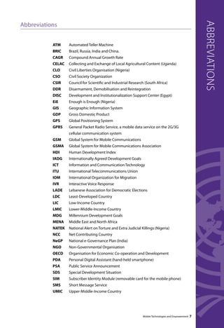 abbreviations 
Mobile Technologies and Empowerment 7 
Abbreviations 
ATM Automated Teller Machine 
BRIC Brazil, Russia, India and China. 
CAGR Compound Annual Growth Rate 
CELAC Collecting and Exchange of Local Agricultural Content (Uganda) 
CLO Civil Liberties Organisation (Nigeria) 
CSO Civil Society Organization 
CSIR Council for Scientific and Industrial Research (South Africa) 
DDR Disarmament, Demobilisation and Reintegration 
DISC Development and Institutionalization Support Center (Egypt) 
EiE Enough is Enough (Nigeria) 
GIS Geographic Information System 
GDP Gross Domestic Product 
GPS Global Positioning System 
GPRS General Packet Radio Service, a mobile data service on the 2G/3G 
cellular communication system 
GSM Global System for Mobile Communications 
GSMA Global System for Mobile Communications Association 
HDI Human Development Index 
IADG Internationally Agreed Development Goals 
ICT Information and Communication Technology 
ITU International Telecommunications Union 
IOM International Organization for Migration 
IVR Interactive Voice Response 
LADE Lebanese Association for Democratic Elections 
LDC Least-Developed Country 
LIC Low-Income Country 
LMIC Lower-Middle-Income Country 
MDG Millennium Development Goals 
MENA Middle East and North Africa 
NATEK National Alert on Torture and Extra Judicial Killings (Nigeria) 
NCC Net Contributing Country 
NeGP National e-Governance Plan (India) 
NGO Non-Governmental Organisation 
OECD Organisation for Economic Co-operation and Development 
PDA Personal Digital Assistant (hand-held smartphone) 
PSA Public Service Announcement 
SDS Special Development Situation 
SIM Subscriber Identity Module (removable card for the mobile phone) 
SMS Short Message Service 
UMIC Upper-Middle-Income Country 
 