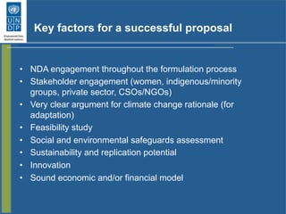 Key factors for a successful proposal
•  NDA engagement throughout the formulation process
•  Stakeholder engagement (women, indigenous/minority
groups, private sector, CSOs/NGOs)
•  Very clear argument for climate change rationale (for
adaptation)
•  Feasibility study
•  Social and environmental safeguards assessment
•  Sustainability and replication potential
•  Innovation
•  Sound economic and/or financial model
 
