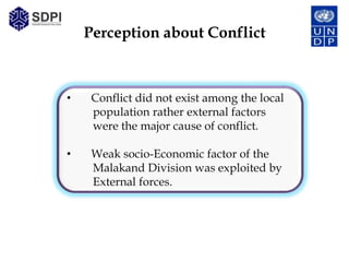 Perception about Conflict



•    Conflict did not exist among the local
     population rather external factors
     were the major cause of conflict.

•    Weak socio-Economic factor of the
     Malakand Division was exploited by
     External forces.
 