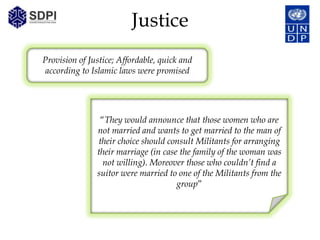Justice
Provision of Justice; Affordable, quick and
according to Islamic laws were promised




                “They would announce that those women who are
               not married and wants to get married to the man of
               their choice should consult Militants for arranging
               their marriage (in case the family of the woman was
                 not willing). Moreover those who couldn’t find a
               suitor were married to one of the Militants from the
                                      group”
 