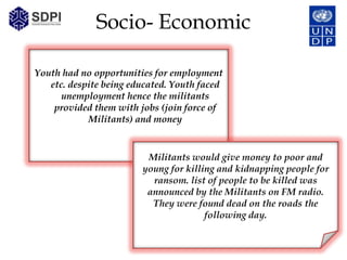 Socio- Economic

Youth had no opportunities for employment
   etc. despite being educated. Youth faced
      unemployment hence the militants
    provided them with jobs (join force of
            Militants) and money


                         Militants would give money to poor and
                        young for killing and kidnapping people for
                          ransom. list of people to be killed was
                         announced by the Militants on FM radio.
                          They were found dead on the roads the
                                       following day.
 