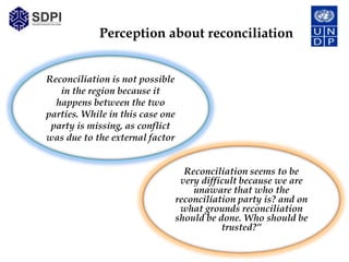 Perception about reconciliation


Reconciliation is not possible
   in the region because it
  happens between the two
parties. While in this case one
 party is missing, as conflict
was due to the external factor


                                    Reconciliation seems to be
                                   very difficult because we are
                                      unaware that who the
                                  reconciliation party is? and on
                                   what grounds reconciliation
                                  should be done. Who should be
                                             trusted?”
 