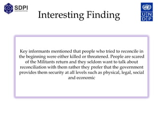 Interesting Finding


 Key informants mentioned that people who tried to reconcile in
the beginning were either killed or threatened. People are scared
    of the Militants return and they seldom want to talk about
 reconciliation with them rather they prefer that the government
provides them security at all levels such as physical, legal, social
                           and economic
 