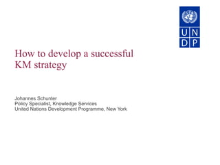How to develop a successful
KM strategy
Johannes Schunter
Policy Specialist, Knowledge Services
United Nations Development Programme, New York
 