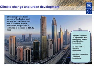 Climate change and urban development
Cities occupy less than 3
percent of the Earth’s land
surface but now house just
over 50% of the world’s
population, a figure that is
estimated to increase to 60% by
2030.
There are currently:
19 mega-cities (with
populations greater
than 10 million
inhabitants)
22 cities with 5-
10million
inhabitants
800 cities containing
1-5 million
inhabitants
Sources: United Nations, 2004; Dawson et al, 2009
 