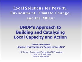 Local Solutions for Poverty,  Environment,  Climate Change,  and the MDGs: UNDP’s Approach to  Building and Catalyzing  Local Capacity and Action  Veerle Vandeweerd Director, Environment and Energy Group, UNDP 14 th  Poverty Environment Partnership (PEP) Meeting 31 March – 2 April 2009 Geneva, Switzerland 