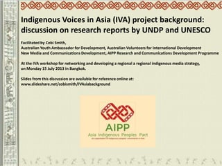 Indigenous Voices in Asia (IVA) project background:
discussion on research reports by UNDP and UNESCO
Facilitated by Cobi Smith,
Australian Youth Ambassador for Development, Australian Volunteers for International Development
New Media and Communications Development, AIPP Research and Communications Development Programme
At the IVA workshop for networking and developing a regional a regional indigenous media strategy,
on Monday 15 July 2013 in Bangkok.
Slides from this discussion are available for reference online at:
www.slideshare.net/cobismith/IVAsiabackground
 