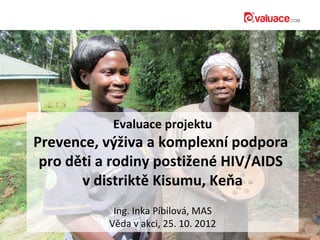 Evaluace projektu
Prevence, výživa a komplexní podpora
 pro děti a rodiny postižené HIV/AIDS
       v distriktě Kisumu, Keňa
            Ing. Inka Píbilová, MAS
           Věda v akci, 25. 10. 2012
 