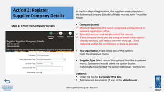 In the first step of registration, the supplier must enter/select
the following Company Details (all fields marked with * must be
filled):
▪ Company (name)
✓ Must correspond to the name recognized and registered in
relevant registration office.
✓ Special characters are not permitted for names.
✓ If the company name you are trying to enter in the system
already exist you will receive an error message. Check
Helpdesk section for instructions on how to proceed.
• Tax Organization Type Select one of the options
from the dropdown menu.
▪ Supplier Type Select one of the options from the dropdown
menu. Companies should select the option Suplier.
Individuals should select the option Individual – Contractor.
Optional:
▪ Enter the link for Corporate Web Site.
▪ Add relevant documents (if any) in the Attachments
Step 1: Enter the Company Details
10
Action 3: Register
Supplier Company Details
Click to return to
Register Profile
Main Page
UNDP supplier portal guide - May 2022
 