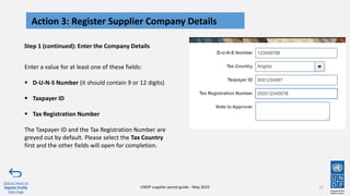 Step 1 (continued): Enter the Company Details
11
Action 3: Register Supplier Company Details
Click to return to
Register Profile
Main Page
UNDP supplier portal guide - May 2022
Enter a value for at least one of these fields:
▪ D-U-N-S Number (it should contain 9 or 12 digits)
▪ Taxpayer ID
▪ Tax Registration Number
The Taxpayer ID and the Tax Registration Number are
greyed out by default. Please select the Tax Country
first and the other fields will open for completion.
 