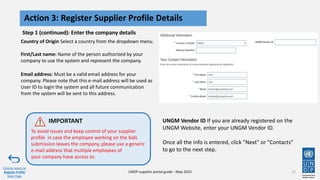 Step 1 (continued): Enter the company details
12
Action 3: Register Supplier Profile Details
Click to return to
Register Profile
Main Page
UNDP supplier portal guide - May 2022
Country of Origin Select a country from the dropdown menu.
First/Last name: Name of the person authorized by your
company to use the system and represent the company.
Email address: Must be a valid email address for your
company. Please note that this e-mail address will be used as
User ID to login the system and all future communication
from the system will be sent to this address.
UNGM Vendor ID If you are already registered on the
UNGM Website, enter your UNGM Vendor ID.
Once all the info is entered, click "Next" or "Contacts"
to go to the next step.
To avoid issues and keep control of your supplier
profile in case the employee working on the bids
submission leaves the company, please use a generic
e-mail address that multiple employees of
your company have access to.
IMPORTANT
 