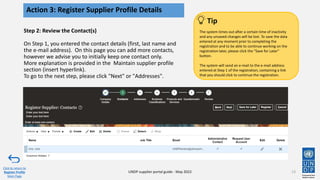 Step 2: Review the Contact(s)
On Step 1, you entered the contact details (first, last name and
the e-mail address). On this page you can add more contacts,
however we advise you to initially keep one contact only.
More explanation is provided in the Maintain supplier profile
section (insert hyperlink).
To go to the next step, please click "Next" or "Addresses".
13
Action 3: Register Supplier Profile Details
Click to return to
Register Profile
Main Page
UNDP supplier portal guide - May 2022
The system times out after a certain time of inactivity
and any unsaved changes will be lost. To save the data
entered at any moment prior to completing the
registration and to be able to continue working on the
registration later, please click the "Save for Later"
button.
The system will send an e-mail to the e-mail address
entered at Step 1 of the registration, containing a link
that you should click to continue the registration.
Tip
 