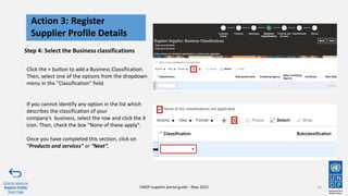 Step 4: Select the Business classifications
Click the + button to add a Business Classification.
Then, select one of the options from the dropdown
menu in the "Classification" field.
If you cannot identify any option in the list which
describes the classification of your
company's business, select the row and click the X
icon. Then, check the box "None of these apply".
Once you have completed this section, click on
"Products and services" or “Next”.
16
Action 3: Register
Supplier Profile Details
Click to return to
Register Profile
Main Page
UNDP supplier portal guide - May 2022
 