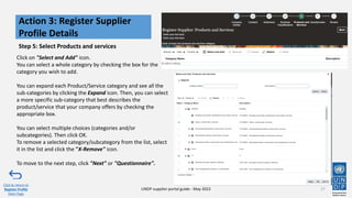 Click on "Select and Add" icon.
You can select a whole category by checking the box for the
category you wish to add.
You can expand each Product/Service category and see all the
sub-categories by clicking the Expand icon. Then, you can select
a more specific sub-category that best describes the
product/service that your company offers by checking the
appropriate box.
You can select multiple choices (categories and/or
subcategories). Then click OK.
To remove a selected category/subcategory from the list, select
it in the list and click the "X-Remove" icon.
To move to the next step, click "Next" or "Questionnaire".
Step 5: Select Products and services
17
Action 3: Register Supplier
Profile Details
Click to return to
Register Profile
Main Page
UNDP supplier portal guide - May 2022
 