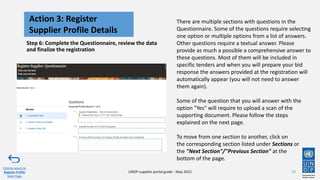 Step 6: Complete the Questionnaire, review the data
and finalize the registration
18
Action 3: Register
Supplier Profile Details
Click to return to
Register Profile
Main Page
UNDP supplier portal guide - May 2022
There are multiple sections with questions in the
Questionnaire. Some of the questions require selecting
one option or multiple options from a list of answers.
Other questions require a textual answer. Please
provide as much a possible a comprehensive answer to
these questions. Most of them will be included in
specific tenders and when you will prepare your bid
response the answers provided at the registration will
automatically appear (you will not need to answer
them again).
Some of the question that you will answer with the
option "Yes" will require to upload a scan of the
supporting document. Please follow the steps
explained on the next page.
To move from one section to another, click on
the corresponding section listed under Sections or
the "Next Section"/"Previous Section" at the
bottom of the page.
 