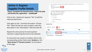 Step 6: Complete the Questionnaire, review the data
and finalize the registration - continued
19
Action 3: Register
Supplier Profile Details
Click to return to
Register Profile
Main Page
UNDP supplier portal guide - May 2022
Click on the + below the response "Yes" to add the
required attachment.
Click again on the + and then the button "Choose
File". Select the file you wish to attach, enter the
description in the "Description" field and click OK.
Repeat the same process for each question
required a supporting document to be attached.
To move from one section to another, click on the
corresponding section listed under Sections or the
"Next Section"/"Previous Section" at the bottom
of the page.
 
