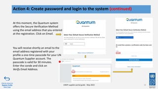 24
Action 4: Create password and login to the system (continued)
Click to return to
Register Profile
Main Page
UNDP supplier portal guide - May 2022
At this moment, the Quantum system
offers the Secure Verification Method
using the email address that you entered
at the registration. Click on Email.
You will receive shortly an email to the
email address registered with your
profile a one-time passcode for your UN
Quantum Supplier account. The
passcode is valid for 30 minutes.
Enter the conde and click on
Verify Email Address.
 