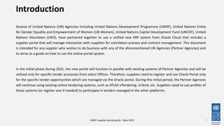 Introduction
Several of United Nations (UN) Agencies including United Nations Development Programme (UNDP), United Nations Entity
for Gender Equality and Empowerment of Women (UN Women), United Nations Capital Development Fund (UNCDF), United
Nations Volunteers (UNV), have partnered together to use a unified new ERP system from Oracle Cloud that includes a
supplier portal that will manage interaction with suppliers for solicitation process and contract management. This document
is intended for any supplier who wishes to do business with any of the aforementioned UN Agencies (Partner Agencies) and
to serve as a guide on how to use the online portal system.
In the initial phase during 2021, the new portal will function in parallel with existing systems of Partner Agencies and will be
utilized only for specific tender processes from select Offices. Therefore, suppliers need to register and use Oracle Portal only
for the specific tender opportunities which are managed via the Oracle portal. During this initial period, the Partner Agencies
will continue using existing online tendering systems, such as ATLAS eTendering, InTend, etc. Suppliers need to use profiles of
those systems (or register one if needed) to participate in tenders managed in the other platforms.
3
UNDP supplier portal guide - May 2022
 