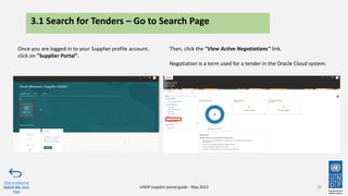 3.1 Search for Tenders – Go to Search Page
Once you are logged in to your Supplier profile account,
click on "Supplier Portal".
30
Click to return to
Submit Bid Main
Page
UNDP supplier portal guide - May 2022
Then, click the "View Active Negotiations" link.
Negotiation is a term used for a tender in the Oracle Cloud system.
 