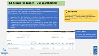3.1 Search for Tender – Use search filters
Click on “Search”.
All results for ongoing tenders
from Iraq will be displayed on the
screen.
31
All ongoing public tenders (negotiations) will be listed.
You can use the search engine to filter and view ongoing tenders by Negotiation (ID),
Title, Negotiation Open/Close dates or Invitation Received.
• Negotiation -The ID of the tender is indicated in the related procurement notice.
• Title – It is also indicated in the related procurement notice.
• Negotiation publishing dates and closure deadlines.
• Invitation Received – If you select no, the system will list all open public tenders.
If you were invited to a closed competition, you should select the option "Yes"
and the system will list all Open (ongoing) closed competitions to which you are
invited.
Click to return to
Submit Bid Main
Page
To filter and view public tenders launched by UNDP in a
specific Country, e.g. Iraq, type UNDP-IQ in the "Negotiation"
field and select the option "No" in the field "Invitation
Received".
Example
UNDP supplier portal guide - May 2022
 