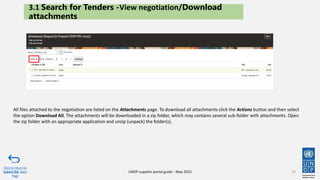 UNDP supplier portal guide - May 2022
All files attached to the negotiation are listed on the Attachments page. To download all attachments click the Actions button and then select
the option Download All. The attachments will be downloaded in a zip folder, which may contains several sub-folder with attachments. Open
the zip folder with an appropriate application and unzip (unpack) the folder(s).
3.1 Search for Tenders -View negotiation/Download
attachments
Click to return to
Submit Bid Main
Page
33
 