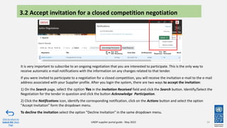 It is very important to subscribe to an ongoing negotiation that you are interested to participate. This is the only way to
receive automatic e-mail notifications with the information on any changes related to that tender.
If you were invited to participate to a negotiation for a closed competition, you will receive the invitation e-mail to the e-mail
address associated with your Supplier profile. After you login the system, there are two ways to accept the invitation:
1) On the Search page, select the option Yes in the Invitation Received field and click the Search button. Identify/Select the
Negotiation for the tender in question and click the button Acknowledge Participation.
2) Click the Notifications icon, identify the corresponding notification, click on the Actions button and select the option
"Accept Invitation" form the dropdown menu.
To decline the invitation select the option "Decline Invitation" in the same dropdown menu.
34
Click to return to
Submit Bid Main
Page
UNDP supplier portal guide - May 2022
3.2 Accept invitation for a closed competition negotiation
 