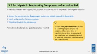 3.2 Participate in Tender –Key Components of an online Bid
36
In order to submit a bid in the supplier portal, suppliers are usually required to complete the following 3 key processes:
➢ Answer the questions in the Requirements section and upload supporting documents
➢ Insert unit prices for the items required.
➢ Validate and submit the bid response
Follow the instructions in the guide to complete your bid.
Click to return to
Submit Bid Main
Page
UNDP supplier portal guide - May 2022
Use the Save/Save and close function
to save the progress of your bid
response. After some time of
inactivity, the system times out and
you may loose any unsaved changed
to your bid. Therefore, use frequently
the Save function.
 