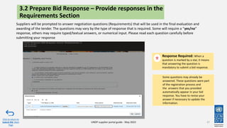 37
Suppliers will be prompted to answer negotiation questions (Requirements) that will be used in the final evaluation and
awarding of the tender. The questions may vary by the type of response that is required. Some will require a “yes/no”
response, others may require typed/textual answers, or numerical input. Please read each question carefully before
submitting your response
Response Required: When a
question is marked by a star, it means
that answering the question is
mandatory to submit a bid response.
Click to return to
Submit Bid Main
Page
UNDP supplier portal guide - May 2022
3.2 Prepare Bid Response – Provide responses in the
Requirements Section
Some questions may already be
answered. These questions were part
of the registration process and
the answers that you provided
automatically appear in your bid
response. You have to revise your
answer if necessary to update the
information.
 