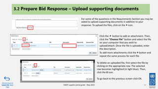 38
Click to return to
Submit Bid Main
Page
UNDP supplier portal guide - May 2022
3.2 Prepare Bid Response – Upload supporting documents
For some of the questions in the Requirements Section you may be
asked to upload supporting documents in addition to your
response. To upload the files, click on the + icon.
Click the + button to add an attachment. Then,
click the "Choose File" button and select the file
on your computer that you wish to
upload/attach. Once the file is uploaded, enter
the description.
To add more attachments click the + button and
repeat the same process for each file.
To delete an uploaded file, first select the file by
clicking on the appropriate row. The selected
row becomes highlighted (in light blue). Then,
click the X icon.​
To go back to the previous screen click OK.
 