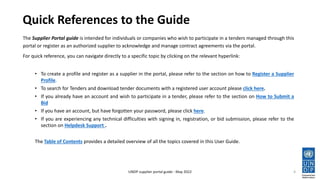 Quick References to the Guide
The Supplier Portal guide is intended for individuals or companies who wish to participate in a tenders managed through this
portal or register as an authorized supplier to acknowledge and manage contract agreements via the portal.
For quick reference, you can navigate directly to a specific topic by clicking on the relevant hyperlink:
• To create a profile and register as a supplier in the portal, please refer to the section on how to Register a Supplier
Profile.
• To search for Tenders and download tender documents with a registered user account please click here.
• If you already have an account and wish to participate in a tender, please refer to the section on How to Submit a
Bid
• If you have an account, but have forgotten your password, please click here.
• If you are experiencing any technical difficulties with signing in, registration, or bid submission, please refer to the
section on Helpdesk Support .
The Table of Contents provides a detailed overview of all the topics covered in this User Guide.
4
UNDP supplier portal guide - May 2022
 