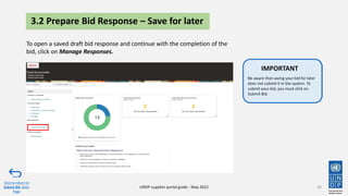 40
Click to return to
Submit Bid Main
Page
UNDP supplier portal guide - May 2022
Be aware that saving your bid for later
does not submit it in the system. To
submit your bid, you must click on
Submit Bid.
IMPORTANT
Be aware that saving your bid for later
does not submit it in the system. To
submit your bid, you must click on
Submit Bid.
IMPORTANT
3.2 Prepare Bid Response – Save for later
To open a saved draft bid response and continue with the completion of the
bid, click on Manage Responses.
 