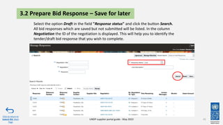 41
Click to return to
Submit Bid Main
Page
UNDP supplier portal guide - May 2022
3.2 Prepare Bid Response – Save for later
Select the option Draft in the field "Response status" and click the button Search.
All bid responses which are saved but not submitted will be listed. In the column
Negotiation the ID of the negotiation is displayed. This will help you to identify the
tender/draft bid response that you wish to complete.
 