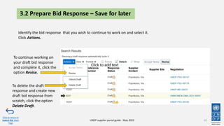 42
Click to return to
Submit Bid Main
Page
UNDP supplier portal guide - May 2022
3.2 Prepare Bid Response – Save for later
Identify the bid response that you wish to continue to work on and select it.
Click Actions.
To continue working on
your draft bid response
and complete it, click the
option Revise.
Click to add text
To delete the draft
response and create new
draft bid response from
scratch, click the option
Delete Draft.
 